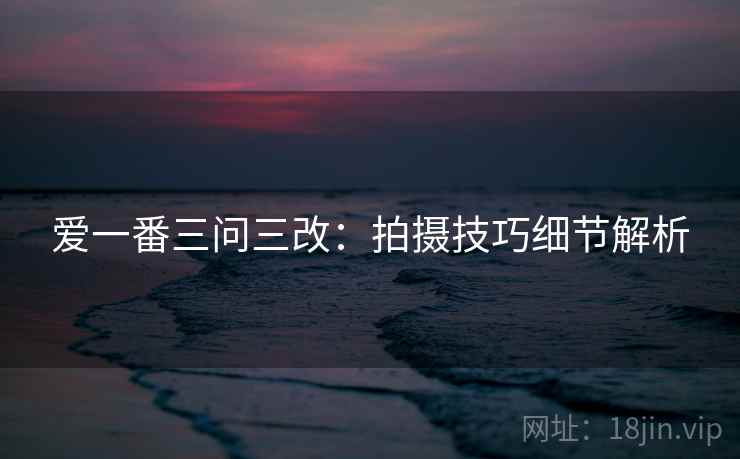 爱一番三问三改：拍摄技巧细节解析