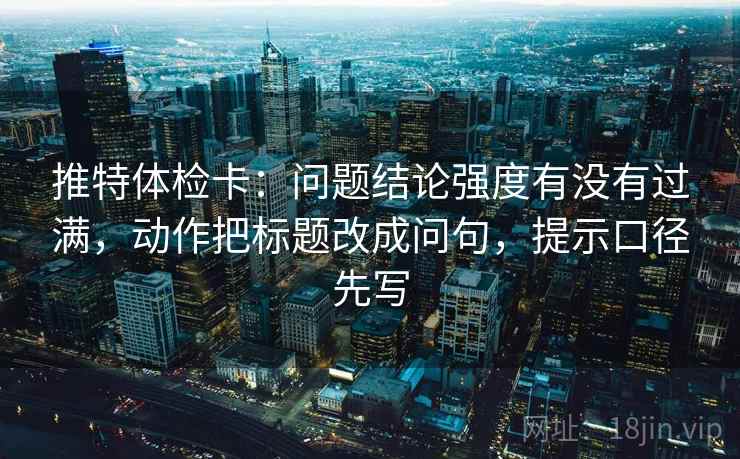 推特体检卡:问题结论强度有没有过满,动作把标题改成问句,提示口径先写