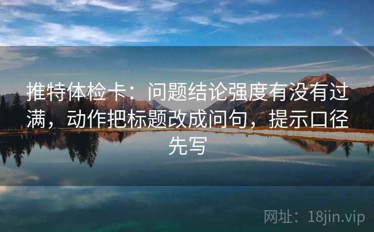 推特体检卡:问题结论强度有没有过满,动作把标题改成问句,提示口径先写