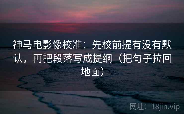 神马电影像校准:先校前提有没有默认,再把段落写成提纲(把句子拉回地面)