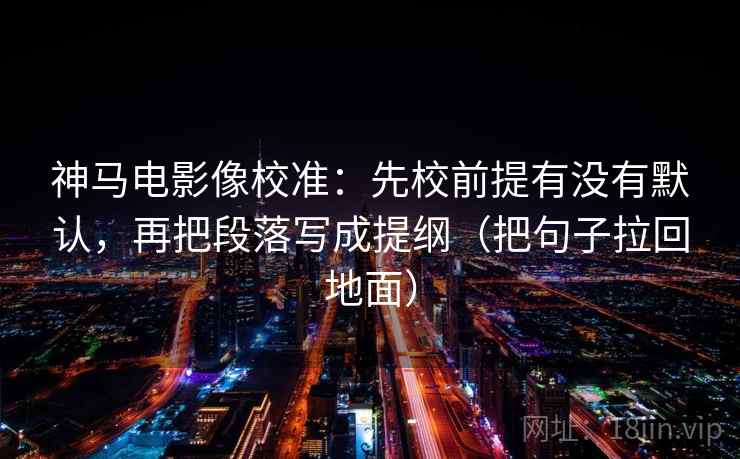 神马电影像校准:先校前提有没有默认,再把段落写成提纲(把句子拉回地面)