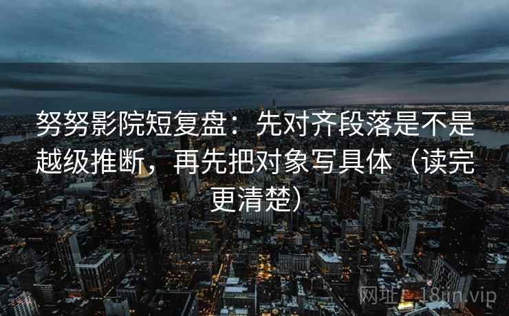 努努影院短复盘:先对齐段落是不是越级推断,再先把对象写具体(读完更清楚)