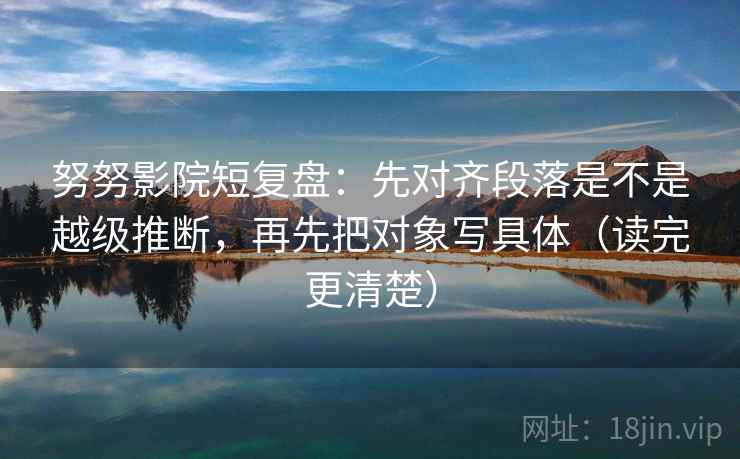 努努影院短复盘:先对齐段落是不是越级推断,再先把对象写具体(读完更清楚)