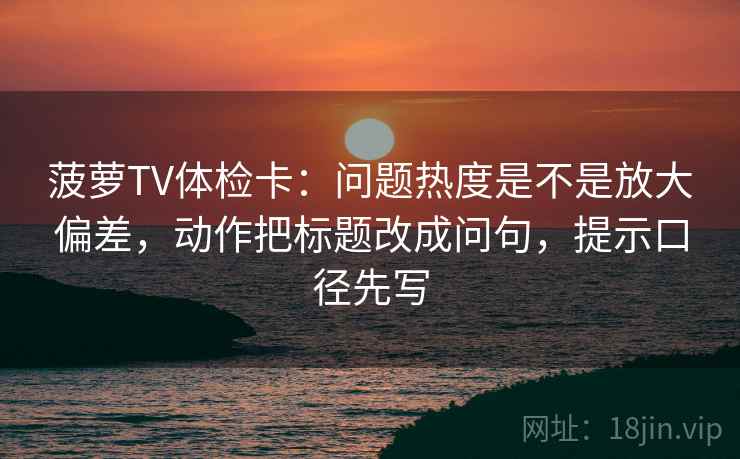 菠萝TV体检卡:问题热度是不是放大偏差,动作把标题改成问句,提示口径先写
