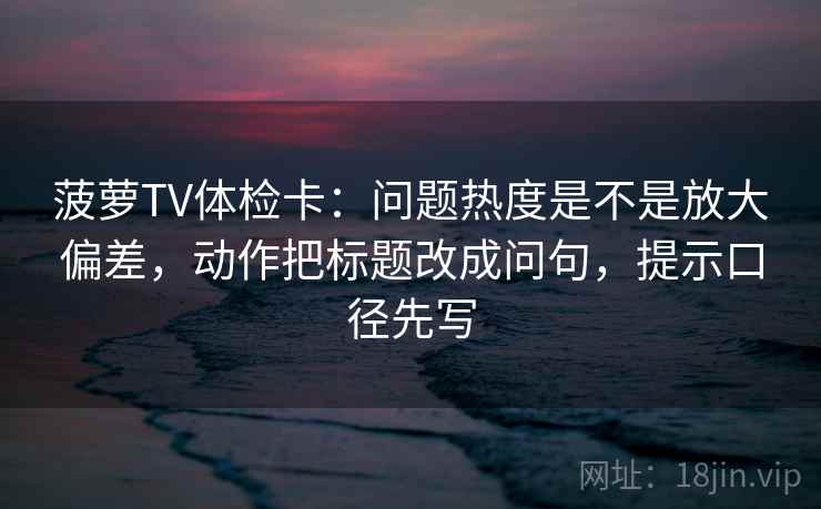 菠萝TV体检卡:问题热度是不是放大偏差,动作把标题改成问句,提示口径先写