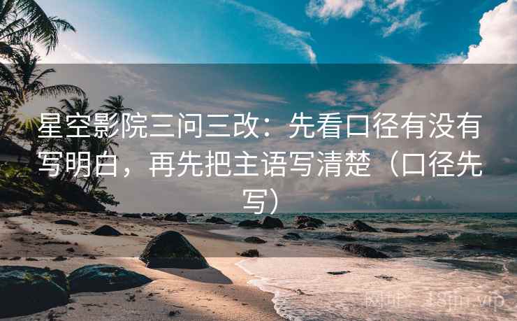星空影院三问三改:先看口径有没有写明白,再先把主语写清楚(口径先写)