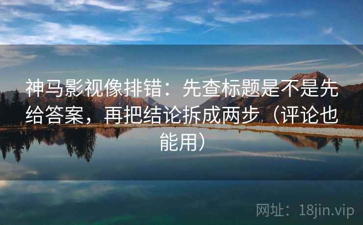 神马影视像排错:先查标题是不是先给答案,再把结论拆成两步(评论也能用)