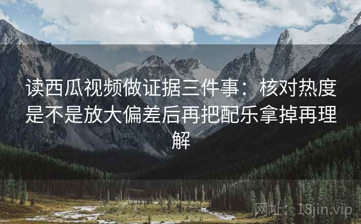 读西瓜视频做证据三件事:核对热度是不是放大偏差后再把配乐拿掉再理解