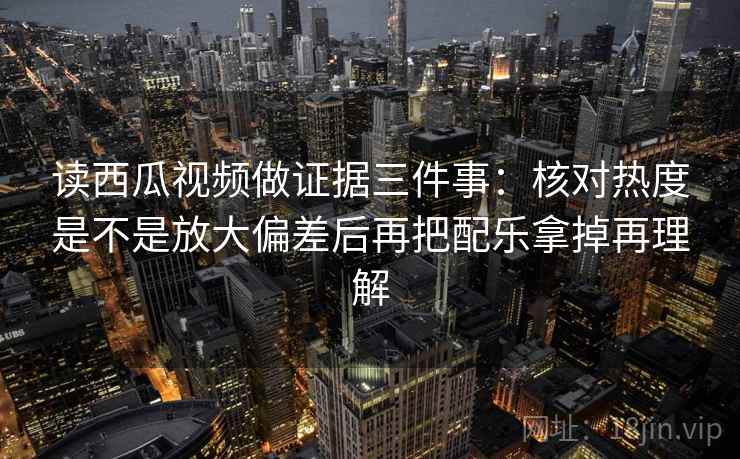 读西瓜视频做证据三件事:核对热度是不是放大偏差后再把配乐拿掉再理解