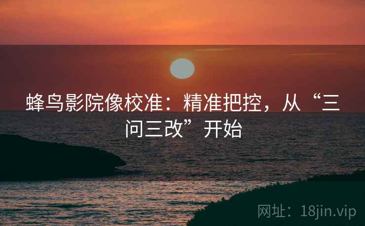 蜂鸟影院像校准:精准把控,从“三问三改”开始