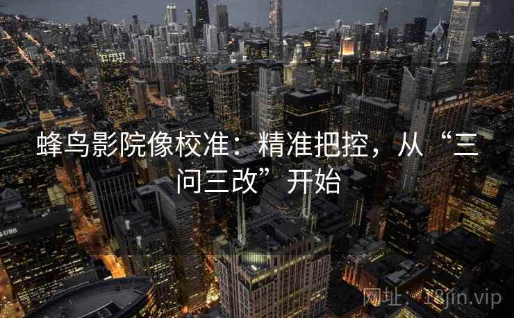 蜂鸟影院像校准:精准把控,从“三问三改”开始