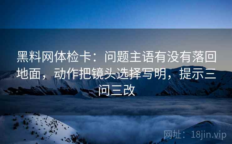 黑料网体检卡:问题主语有没有落回地面,动作把镜头选择写明,提示三问三改