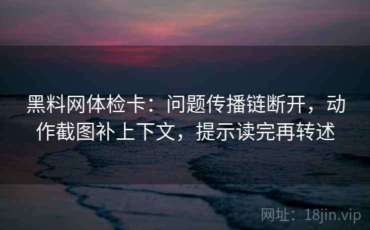 黑料网体检卡:问题传播链断开,动作截图补上下文,提示读完再转述