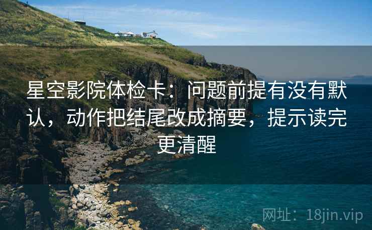 星空影院体检卡:问题前提有没有默认,动作把结尾改成摘要,提示读完更清醒