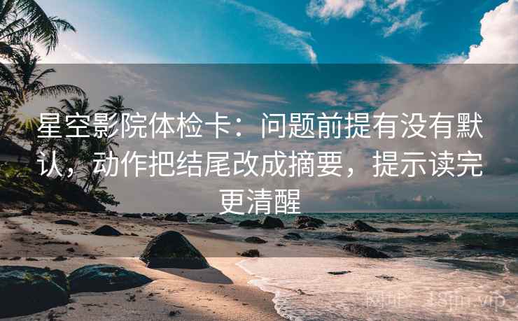 星空影院体检卡:问题前提有没有默认,动作把结尾改成摘要,提示读完更清醒