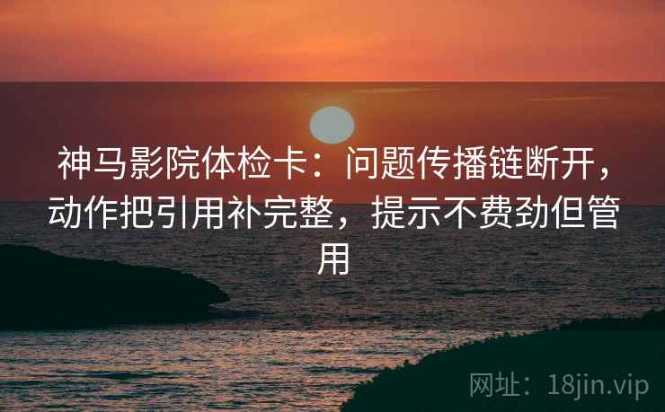 神马影院体检卡:问题传播链断开,动作把引用补完整,提示不费劲但管用