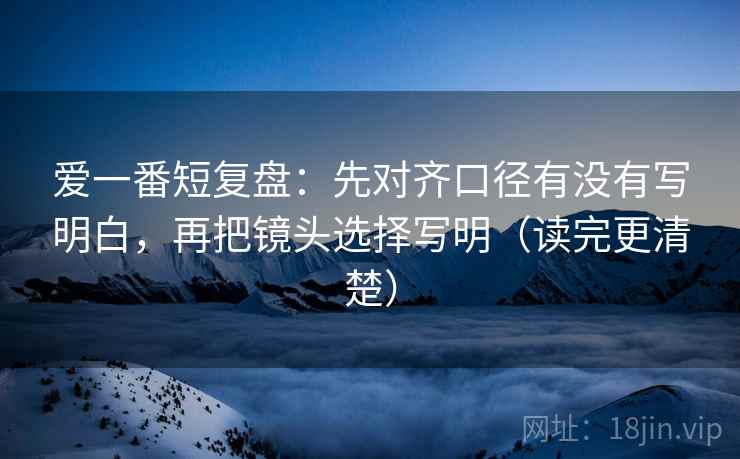 爱一番短复盘:先对齐口径有没有写明白,再把镜头选择写明(读完更清楚)