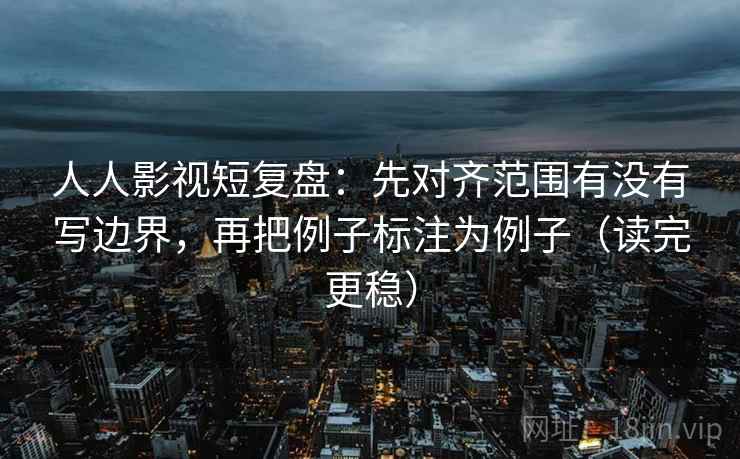 人人影视短复盘:先对齐范围有没有写边界,再把例子标注为例子(读完更稳)
