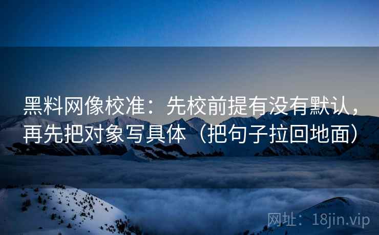 黑料网像校准:先校前提有没有默认,再先把对象写具体(把句子拉回地面)