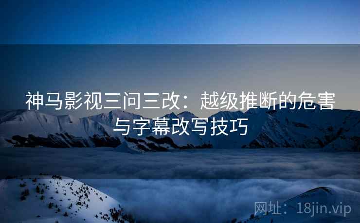 神马影视三问三改:越级推断的危害与字幕改写技巧