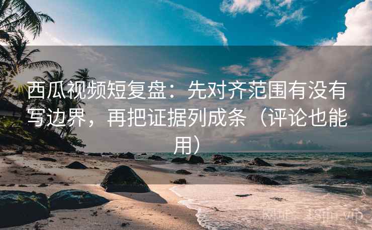 西瓜视频短复盘:先对齐范围有没有写边界,再把证据列成条(评论也能用)