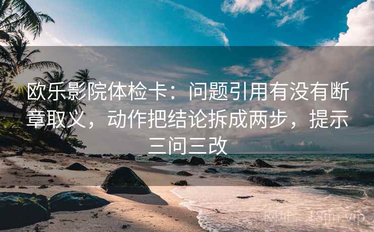 欧乐影院体检卡：问题引用有没有断章取义，动作把结论拆成两步，提示三问三改
