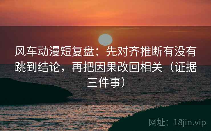 风车动漫短复盘:先对齐推断有没有跳到结论,再把因果改回相关(证据三件事)