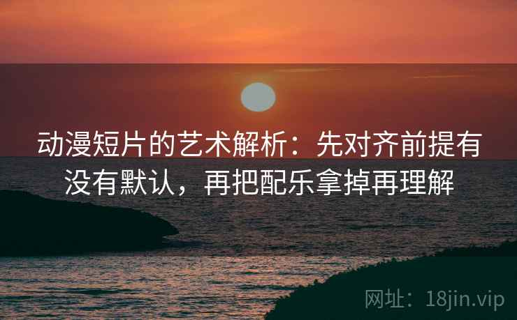 动漫短片的艺术解析:先对齐前提有没有默认,再把配乐拿掉再理解