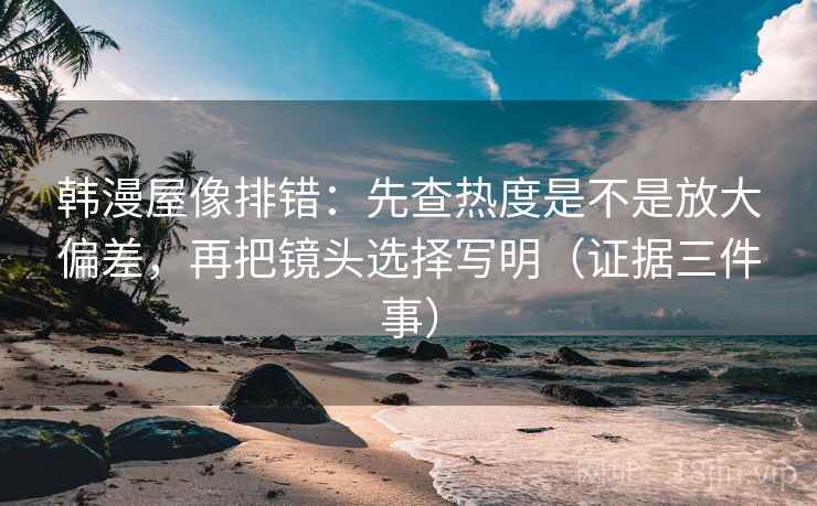 韩漫屋像排错：先查热度是不是放大偏差，再把镜头选择写明（证据三件事）