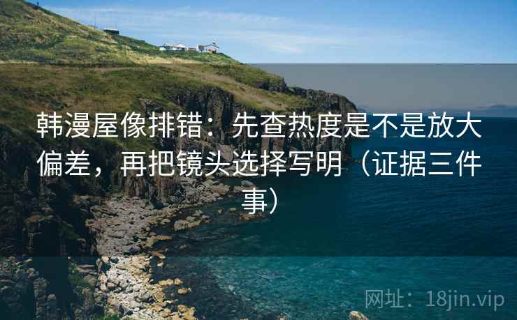 韩漫屋像排错：先查热度是不是放大偏差，再把镜头选择写明（证据三件事）