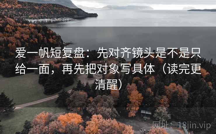 爱一帆短复盘：先对齐镜头是不是只给一面，再先把对象写具体（读完更清醒）
