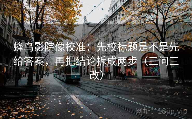 蜂鸟影院像校准:先校标题是不是先给答案,再把结论拆成两步(三问三改)