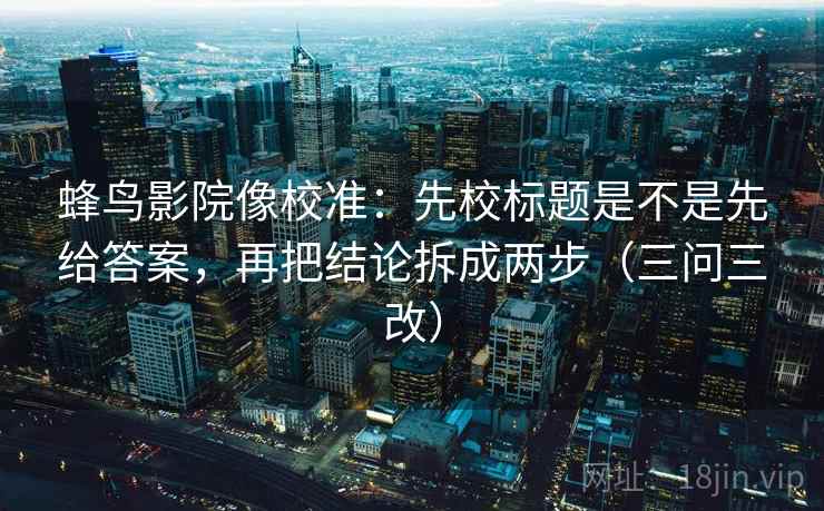 蜂鸟影院像校准:先校标题是不是先给答案,再把结论拆成两步(三问三改)