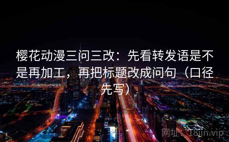 樱花动漫三问三改：先看转发语是不是再加工，再把标题改成问句（口径先写）