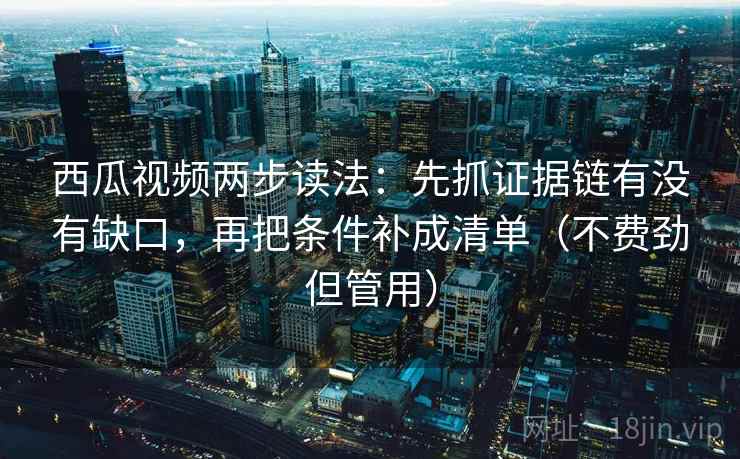 西瓜视频两步读法:先抓证据链有没有缺口,再把条件补成清单(不费劲但管用)