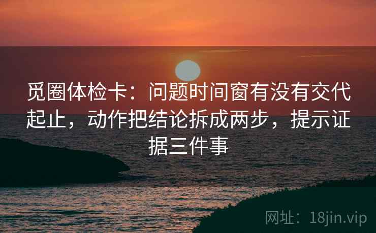 觅圈体检卡:问题时间窗有没有交代起止,动作把结论拆成两步,提示证据三件事