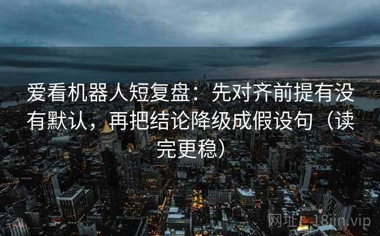 爱看机器人短复盘:先对齐前提有没有默认,再把结论降级成假设句(读完更稳)
