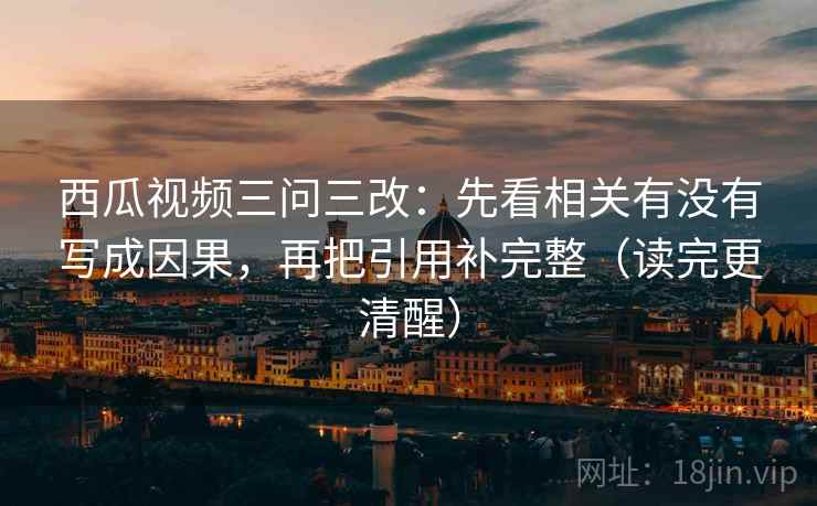 西瓜视频三问三改:先看相关有没有写成因果,再把引用补完整(读完更清醒)