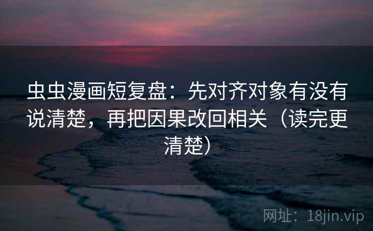 虫虫漫画短复盘:先对齐对象有没有说清楚,再把因果改回相关(读完更清楚)