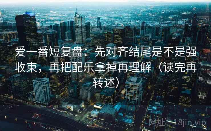 爱一番短复盘:先对齐结尾是不是强收束,再把配乐拿掉再理解(读完再转述)