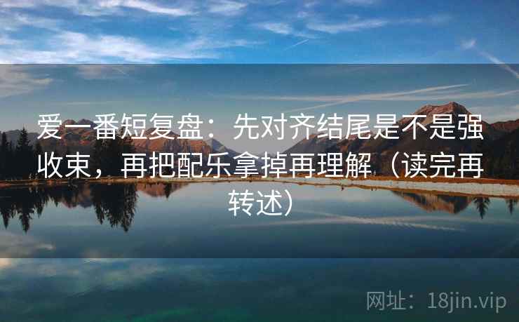 爱一番短复盘:先对齐结尾是不是强收束,再把配乐拿掉再理解(读完再转述)