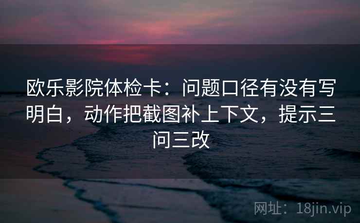 欧乐影院体检卡：问题口径有没有写明白，动作把截图补上下文，提示三问三改