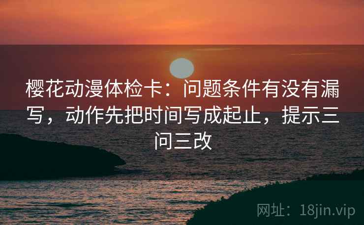 樱花动漫体检卡：问题条件有没有漏写，动作先把时间写成起止，提示三问三改