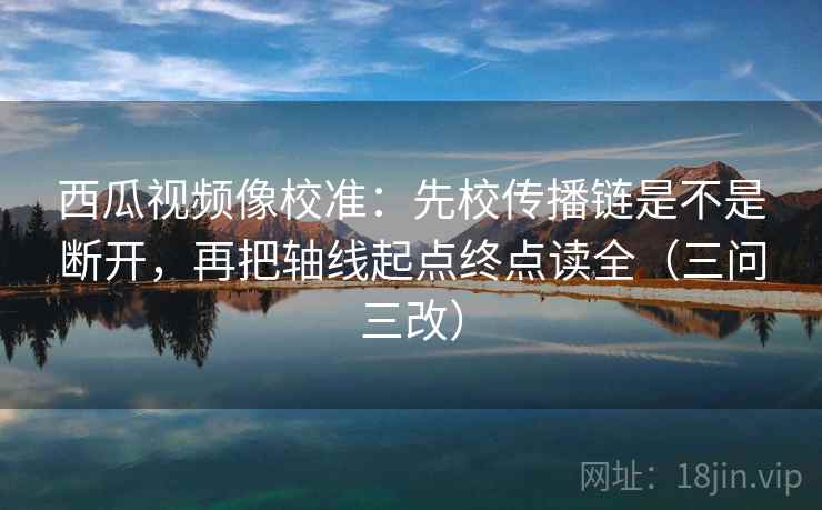 西瓜视频像校准:先校传播链是不是断开,再把轴线起点终点读全(三问三改)