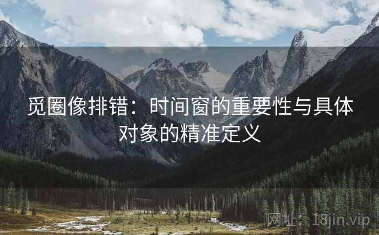觅圈像排错:时间窗的重要性与具体对象的精准定义