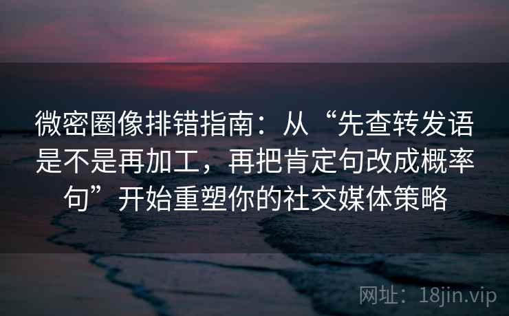 微密圈像排错指南:从“先查转发语是不是再加工,再把肯定句改成概率句”开始重塑你的社交媒体策略