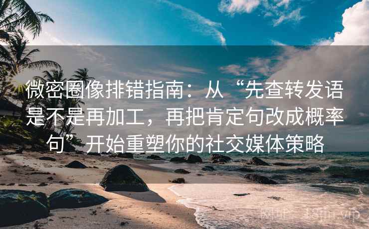 微密圈像排错指南:从“先查转发语是不是再加工,再把肯定句改成概率句”开始重塑你的社交媒体策略