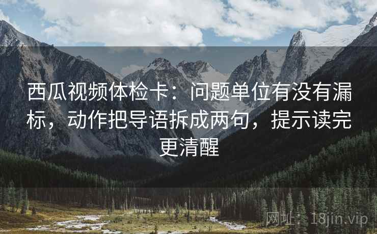 西瓜视频体检卡：问题单位有没有漏标，动作把导语拆成两句，提示读完更清醒