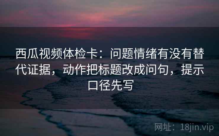 西瓜视频体检卡：问题情绪有没有替代证据，动作把标题改成问句，提示口径先写