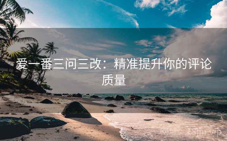 爱一番三问三改：精准提升你的评论质量